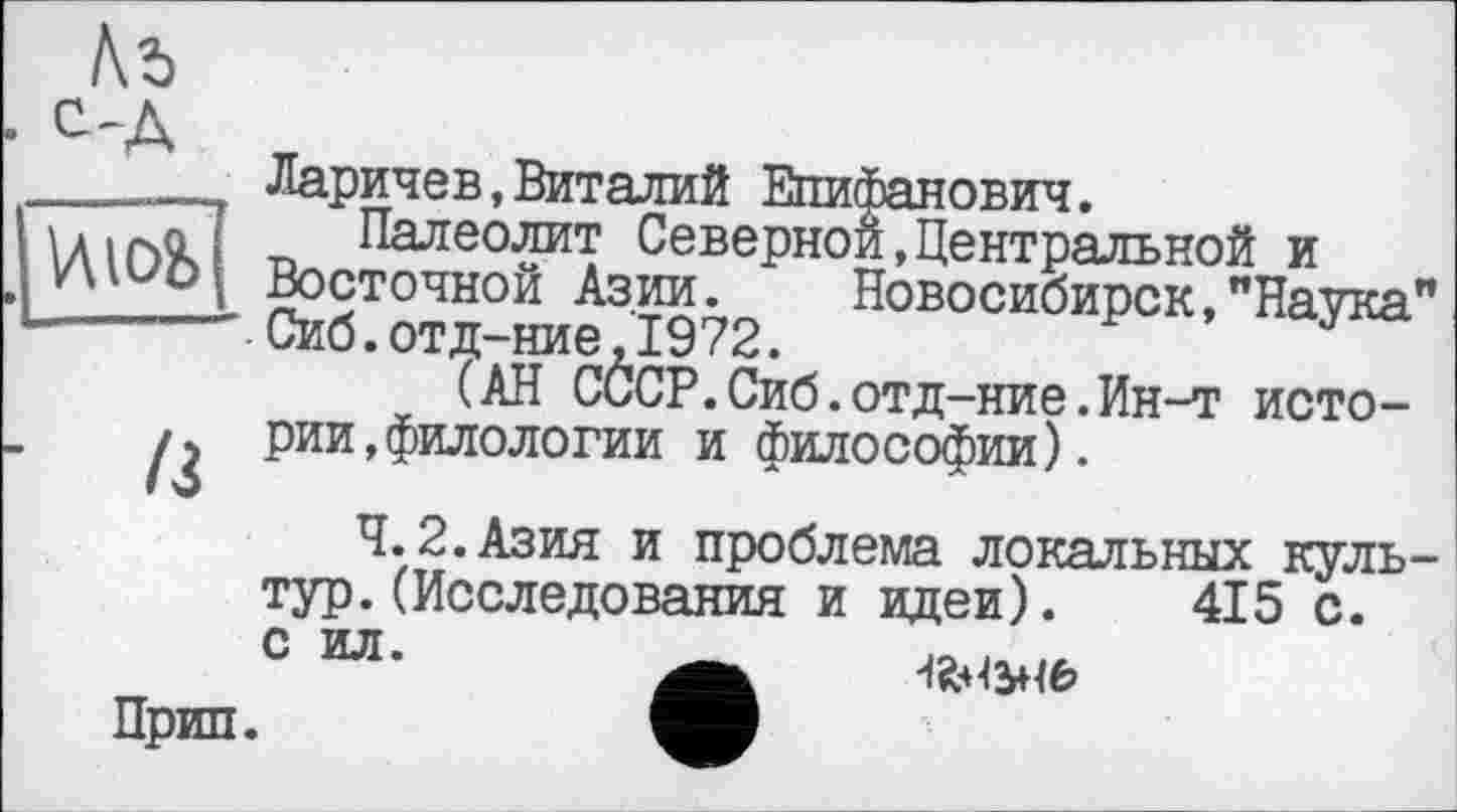 ﻿
С-Д	Ларичев,Виталий Епифанович.
VUO&	Палеолит Северной,Центральной и Восточной Азии. Новосибирск,"Наука Сиб. отд-ние,1972. (АН СССР.Сиб.отд-ние.Ин-т исто-
/3	рии,филологии и философии).
4.2.Азия и проблема локальных куль тур.(Исследования и идеи). 415 с.
с ил.
Прип.
